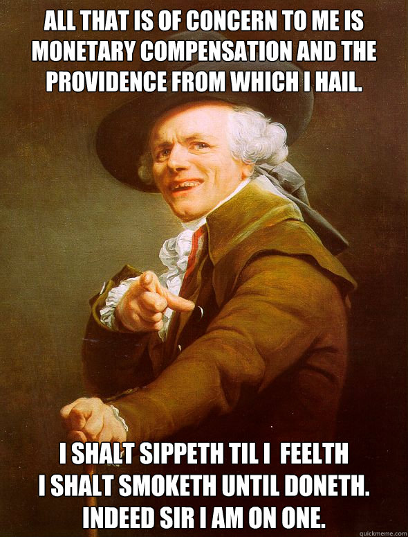 All That is of concern to me is monetary compensation and the providence from which I Hail. I shalt sippeth til I  feelth
I shalt smoketh until doneth. Indeed sir I am on one.
 - All That is of concern to me is monetary compensation and the providence from which I Hail. I shalt sippeth til I  feelth
I shalt smoketh until doneth. Indeed sir I am on one.
  Joseph Ducreux