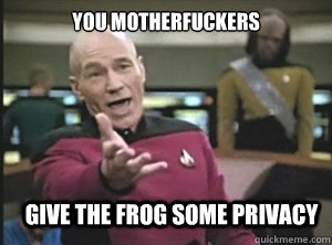 you motherfuckers give the frog some privacy  Annoyed Picard