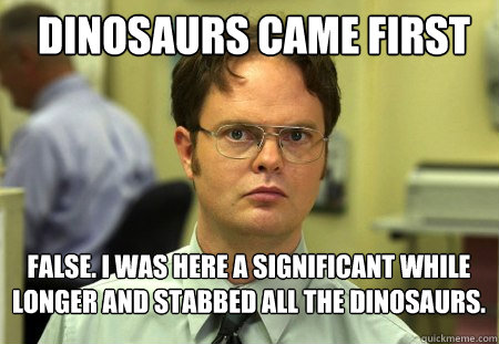 dinosaurs came first false. i was here a significant while longer and stabbed all the dinosaurs.  Schrute