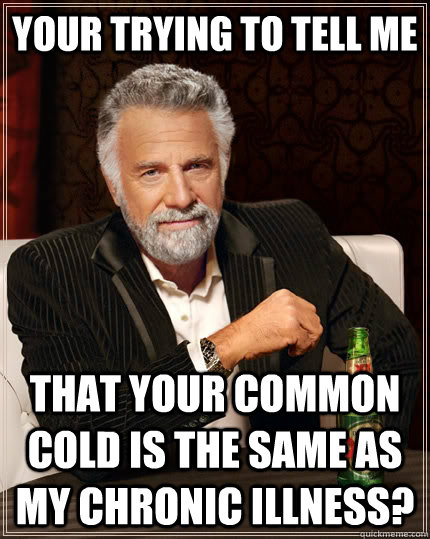Your trying to tell me that your common cold is the same as my Chronic Illness?   The Most Interesting Man In The World