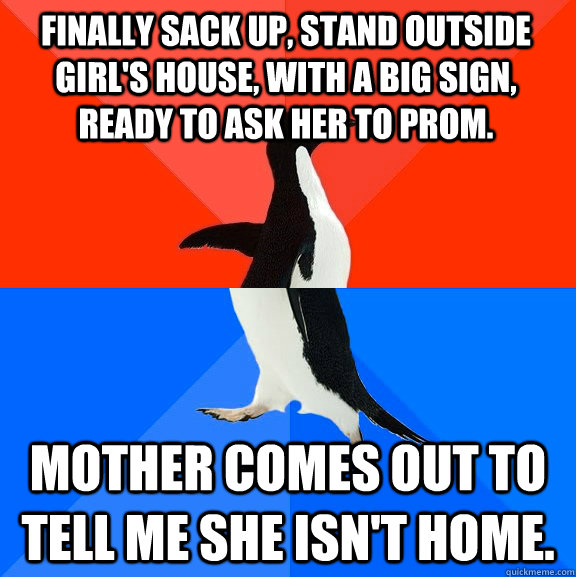 Finally sack up, stand outside girl's house, with a big sign, ready to ask her to prom. Mother comes out to tell me she isn't home.   Socially Awesome Awkward Penguin