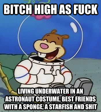 Bitch high as fuck Living underwater in an astronaut costume, best friends with a sponge, a starfish and shit  Sandy Cheeks