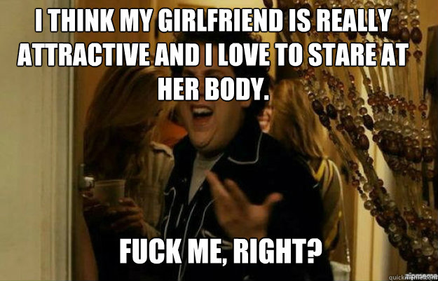 I think my girlfriend is really attractive and I love to stare at her body. FUCK ME, RIGHT?  fuck me right