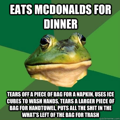 Eats McDonalds for dinner Tears off a piece of bag for a napkin, uses ice cubes to wash hands, tears a larger piece of bag for handtowel, puts all the shit in the what's left of the bag for trash  Foul Bachelor Frog