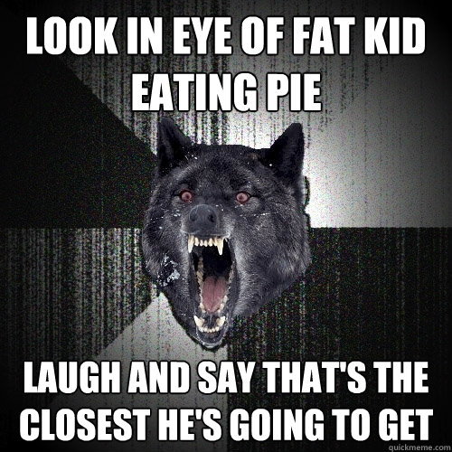 look in eye of fat kid eating pie Laugh and say that's the closest he's going to get  Insanity Wolf