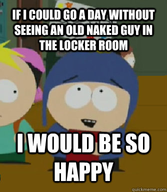If I could go a day without seeing an old naked guy in the locker room I WOULD BE SO HAPPY  Craig - I would be so happy