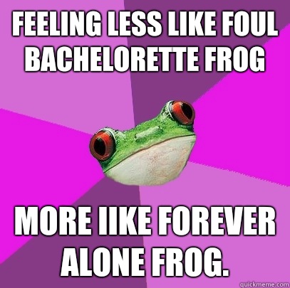 Feeling less like Foul Bachelorette Frog More Iike Forever Alone Frog.  Foul Bachelorette Frog