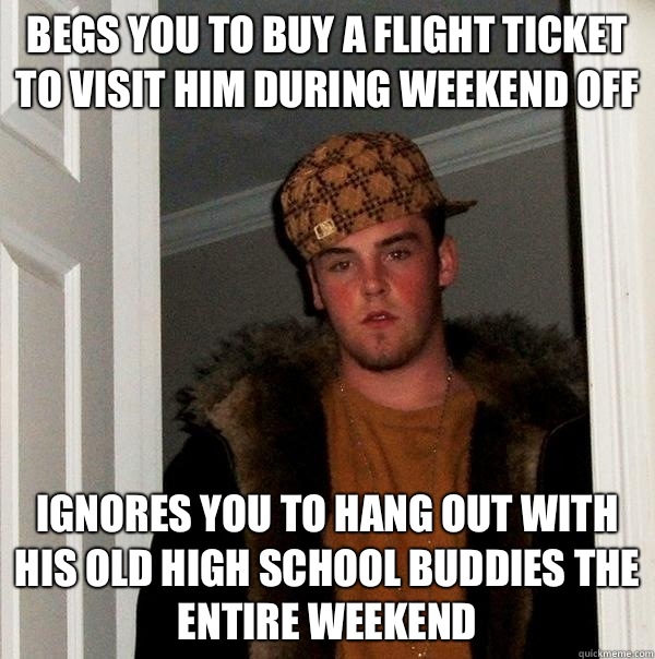 Begs you to buy a flight ticket to visit him during weekend off Ignores you to hang out with his old high school buddies the entire weekend - Begs you to buy a flight ticket to visit him during weekend off Ignores you to hang out with his old high school buddies the entire weekend  Scumbag Steve