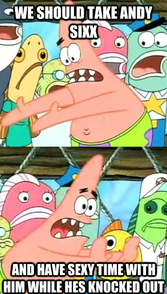We should take Andy Sixx  and have sexy time with him while hes knocked out  Push it somewhere else Patrick