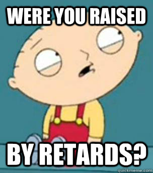 Were you raised by retards?  Are you retarded stewie