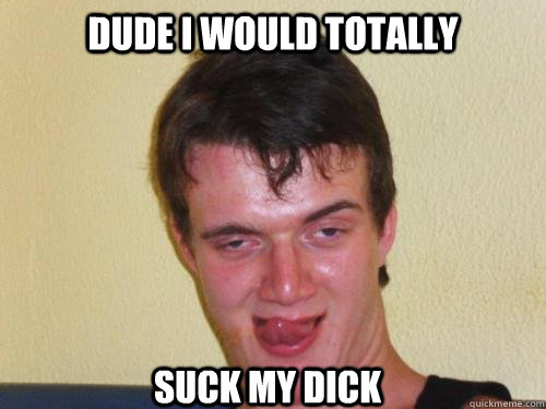 dude I would totally suck my dick  Horny 10 Guy
