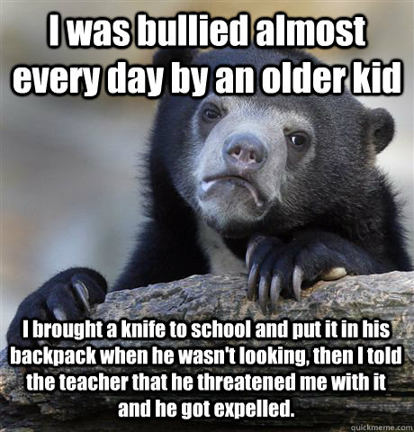 I was bullied almost every day by an older kid I brought a knife to school and put it in his backpack when he wasn't looking, then I told the teacher that he threatened me with it and he got expelled. - I was bullied almost every day by an older kid I brought a knife to school and put it in his backpack when he wasn't looking, then I told the teacher that he threatened me with it and he got expelled.  Confession Bear
