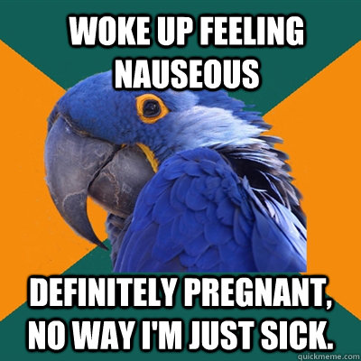 Woke up feeling nauseous definitely pregnant, no way i'm just sick. - Woke up feeling nauseous definitely pregnant, no way i'm just sick.  ParanoidParrot