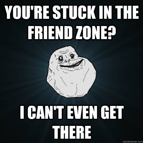you're stuck in the friend zone? I can't even get there - you're stuck in the friend zone? I can't even get there  Forever Alone