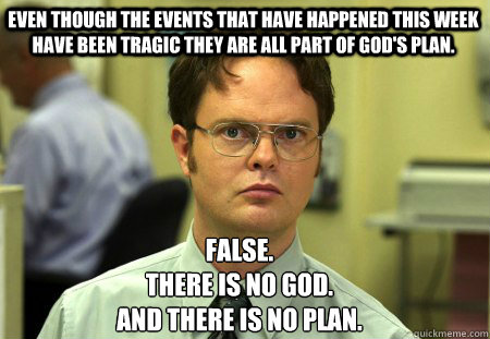 Even though the events that have happened this week have been tragic they are all part of god's plan. False.
There is no god.
And there is no plan.   Schrute