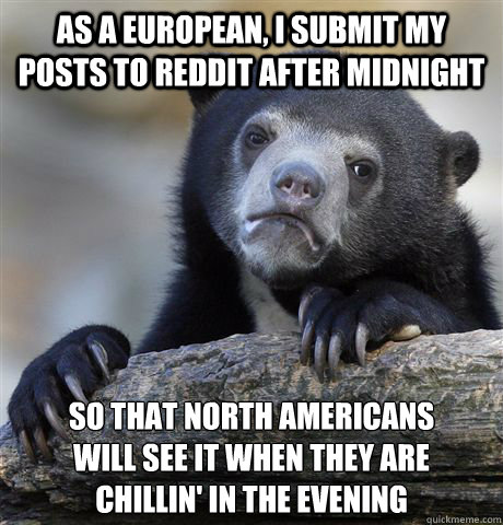 As a European, I submit my posts to reddit after midnight So that North Americans 
will see it when they are 
chillin' in the evening - As a European, I submit my posts to reddit after midnight So that North Americans 
will see it when they are 
chillin' in the evening  Confession Bear