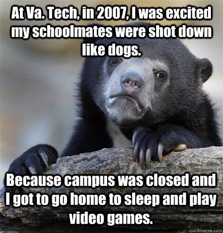 At Va. Tech, in 2007, I was excited my schoolmates were shot down like dogs.  Because campus was closed and I got to go home to sleep and play video games.   Confession Bear