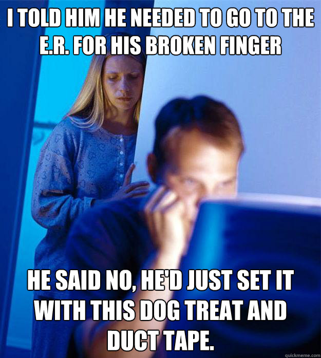 I told him he needed to go to the e.r. for his broken finger He said no, he'd just set it with this dog treat and duct tape.  Redditors Wife