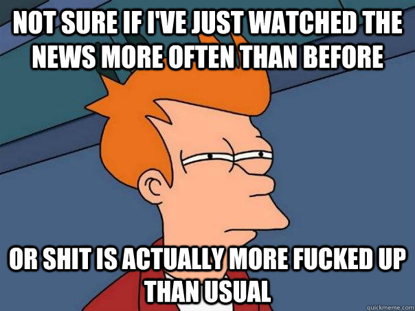 Not sure if I've just watched the news more often than before or shit is actually more fucked up than usual  Futurama Fry