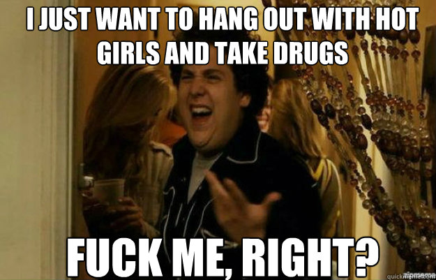 I just want to hang out with hot girls and take drugs FUCK ME, RIGHT?  fuck me right