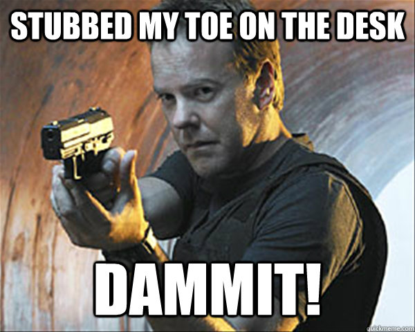 Stubbed my toe on the desk DAMMIT! - Stubbed my toe on the desk DAMMIT!  Jack Bauer DAMN IT!