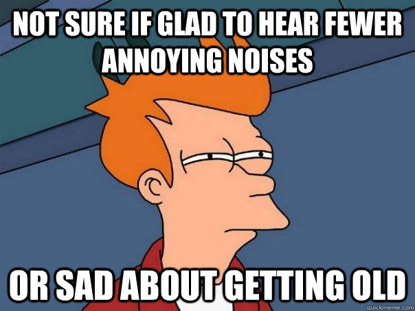 not sure if glad to hear fewer annoying noises or sad about getting old   Futurama Fry