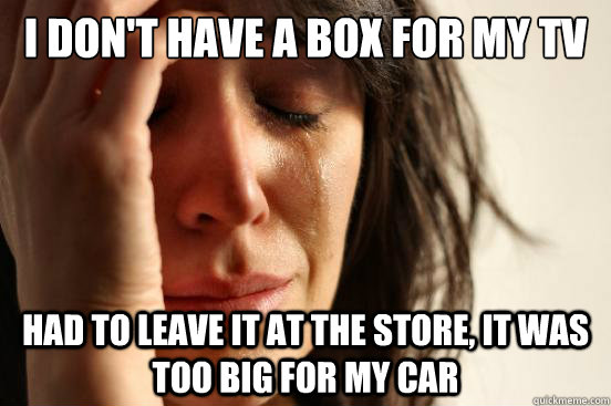 I don't have a box for my TV Had to leave it at the store, it was too big for my car  First World Problems