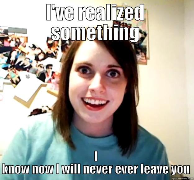 I'VE REALIZED SOMETHING I KNOW NOW I WILL NEVER EVER LEAVE YOU Overly Attached Girlfriend