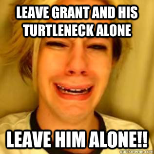 LEAVE GRANT AND HIS TURTLENECK ALONE LEAVE HIM ALONE!!  Chris Crocker