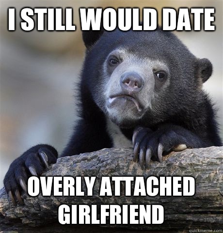 I still would date overly attached girlfriend  Confession Bear
