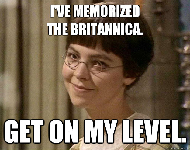 I've memorized 
The Britannica. Get on my level.  