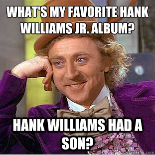 What's my favorite Hank Williams Jr. album?
 Hank Williams had a son?  Condescending Wonka