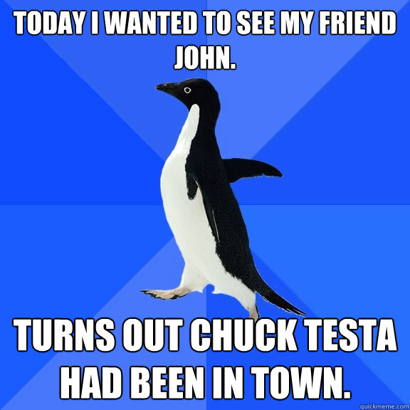 Today I wanted to see my friend John.
 Turns out Chuck Testa had been in town.  Socially Awkward Penguin