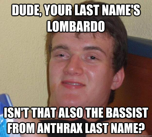 Dude, your last name's Lombardo Isn't that also the bassist from Anthrax last name?  10 Guy