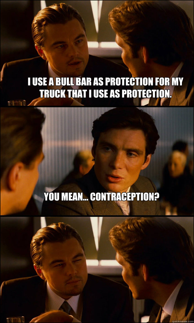 I use a bull bar as protection for my truck that I use as protection. You mean... contraception?   Inception