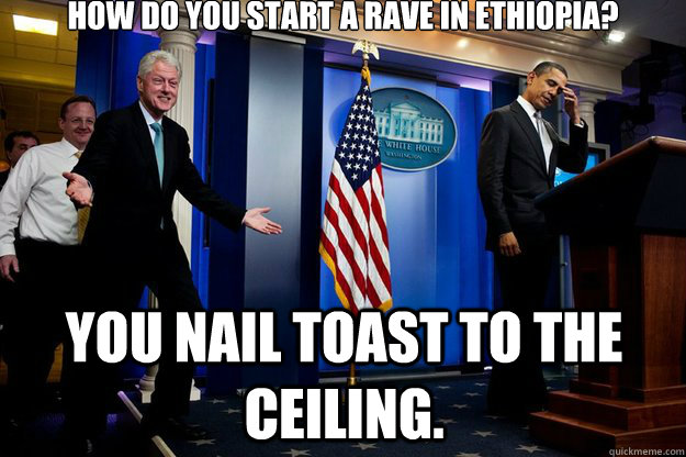 How do you start a rave in Ethiopia? You nail toast to the ceiling.  Inappropriate Timing Bill Clinton