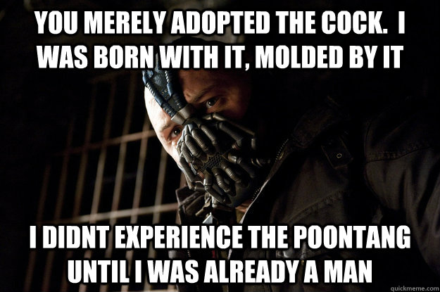 You merely adopted the cock.  I was born with it, molded by it I didnt experience the poontang until i was already a man  Academy Bane