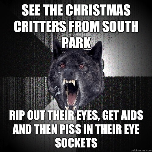 See the Christmas critters from south park Rip out their eyes, get aids and then piss in their eye sockets  Insanity Wolf