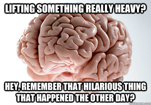 LIFTING SOMETHING REALLY HEAVY? HEY, REMEMBER THAT HILARIOUS THING THAT HAPPENED THE OTHER DAY?   Scumbag Brain