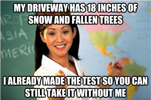 my driveway has 18 inches of snow and fallen trees I already made the test so you can still take it without me  Scumbag Teacher