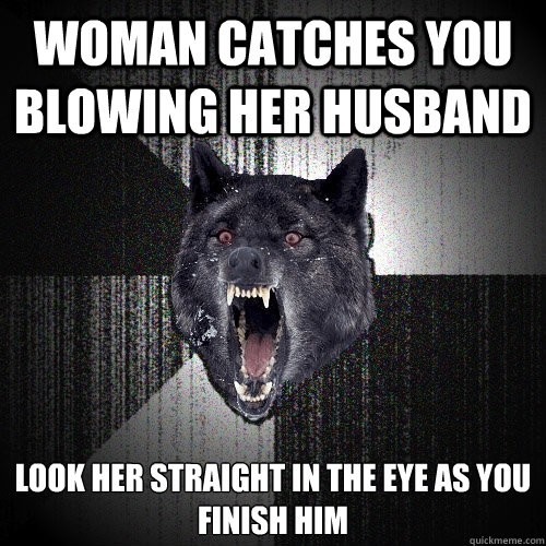 Woman catches you blowing her husband look her straight in the eye as you 
finish him  Insanity Wolf