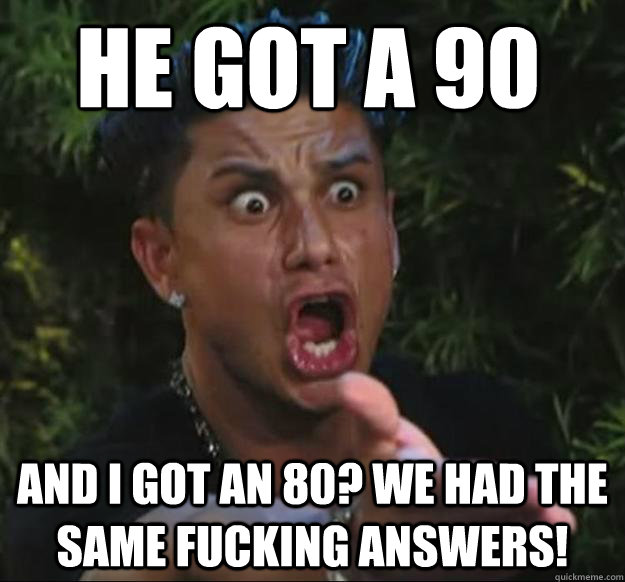 He got a 90 and i got an 80? we had the same fucking answers!  Pauly D