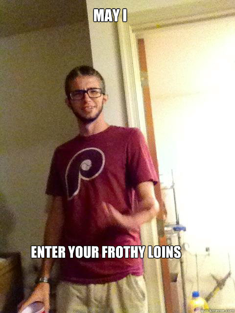 May I  enter your frothy loins  