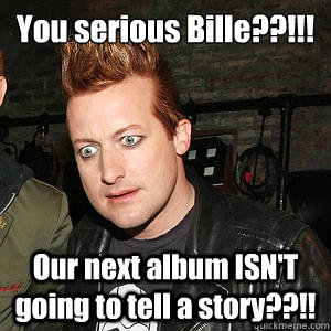 You serious Bille??!!!¬ Our next album ISN'T going to tell a story??!! - You serious Bille??!!!¬ Our next album ISN'T going to tell a story??!!  Confused Tre Cool