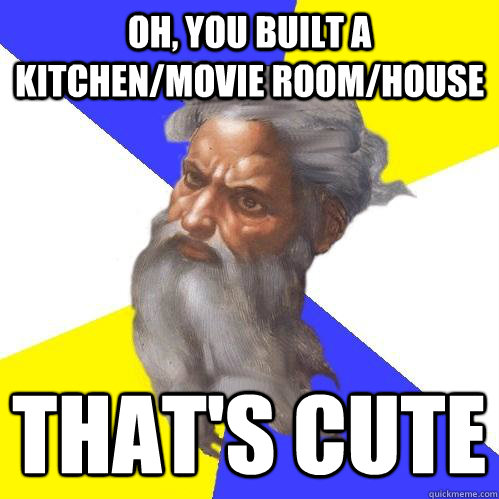 Oh, you built a kitchen/movie room/house That's cute  Advice God