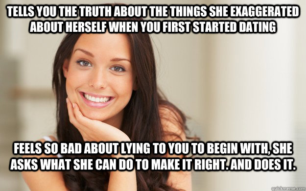 Tells you the truth about the things she exaggerated about herself when you first started dating feels so bad about lying to you to begin with, she asks what she can do to make it right. And does it.  Good Girl Gina