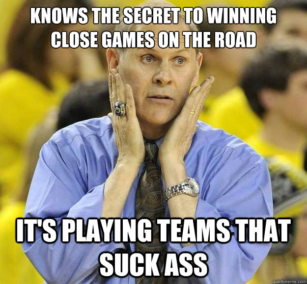 Knows the secret to winning close games on the road It's playing teams that suck ass - Knows the secret to winning close games on the road It's playing teams that suck ass  Sad Beilein