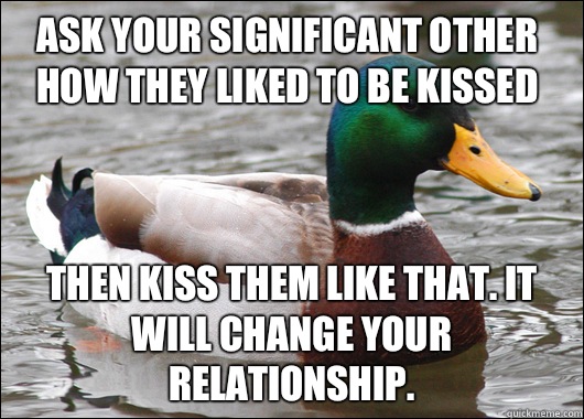 Ask your significant other how they liked to be kissed Then kiss them like that. It will change your relationship.   Actual Advice Mallard