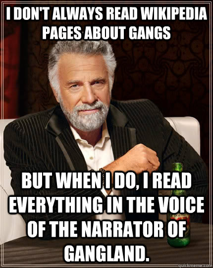 I don't always read wikipedia pages about gangs but when I do, I read everything in the voice of the narrator of gangland. - I don't always read wikipedia pages about gangs but when I do, I read everything in the voice of the narrator of gangland.  The Most Interesting Man In The World