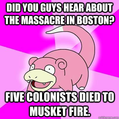 did you guys hear about the massacre in Boston? Five colonists died to musket fire.  Slowpoke